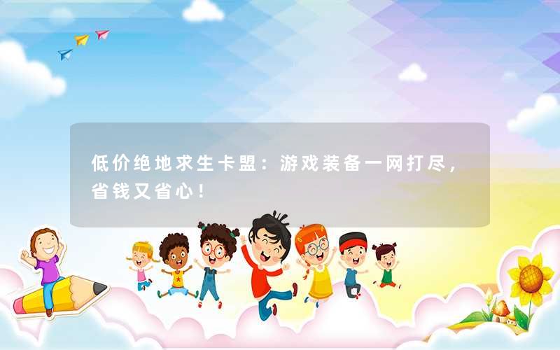 低价绝地求生卡盟：游戏装备一网打尽，省钱又省心！