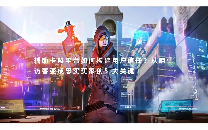 辅助卡盟平台如何构建用户信任？从陌生访客变成忠实买家的